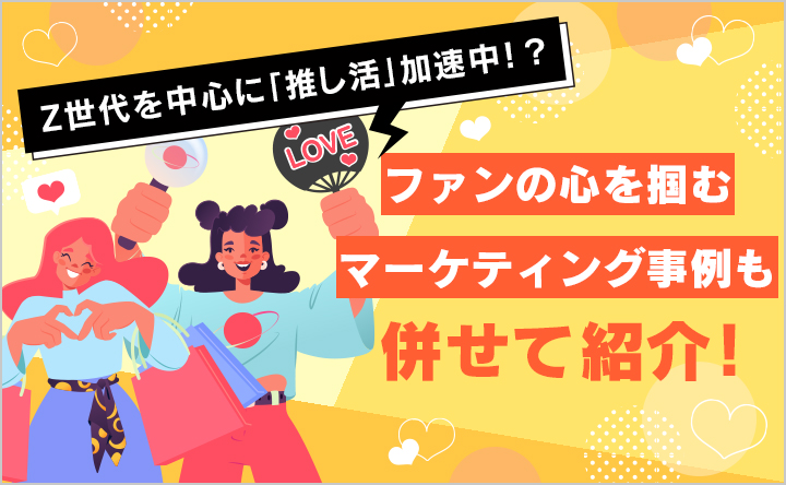 Z世代を中心に「推し活」加速中！？ファンの心を掴むマーケティング事例も併せて紹介！